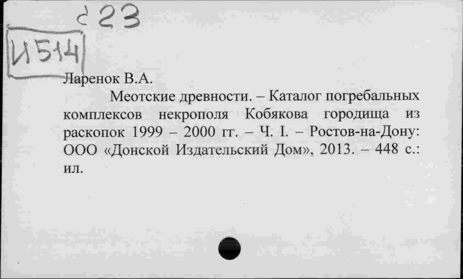 ﻿изд
Ларенок В.А.
Меотские древности. - Каталог погребальных комплексов некрополя Кобякова городища из раскопок 1999 - 2000 гг. - Ч. I. - Ростов-на-Дону: ООО «Донской Издательский Дом», 2013. - 448 с.:
ил.